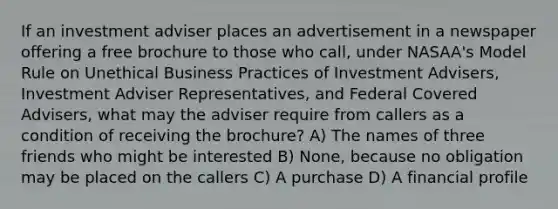 If an investment adviser places an advertisement in a newspaper offering a free brochure to those who call, under NASAA's Model Rule on Unethical Business Practices of Investment Advisers, Investment Adviser Representatives, and Federal Covered Advisers, what may the adviser require from callers as a condition of receiving the brochure? A) The names of three friends who might be interested B) None, because no obligation may be placed on the callers C) A purchase D) A financial profile