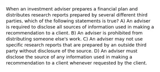 When an investment adviser prepares a financial plan and distributes research reports prepared by several different third parties, which of the following statements is true? A) An adviser is required to disclose all sources of information used in making a recommendation to a client. B) An adviser is prohibited from distributing someone else's work. C) An adviser may not use specific research reports that are prepared by an outside third party without disclosure of the source. D) An adviser must disclose the source of any information used in making a recommendation to a client whenever requested by the client.