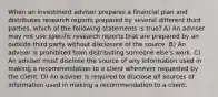 When an investment adviser prepares a financial plan and distributes research reports prepared by several different third parties, which of the following statements is true? A) An adviser may not use specific research reports that are prepared by an outside third party without disclosure of the source. B) An adviser is prohibited from distributing someone else's work. C) An adviser must disclose the source of any information used in making a recommendation to a client whenever requested by the client. D) An adviser is required to disclose all sources of information used in making a recommendation to a client.