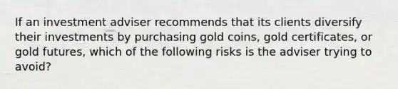 If an investment adviser recommends that its clients diversify their investments by purchasing gold coins, gold certificates, or gold futures, which of the following risks is the adviser trying to avoid?