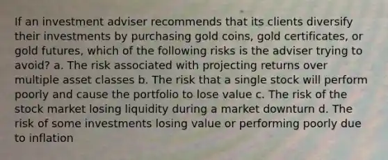 If an investment adviser recommends that its clients diversify their investments by purchasing gold coins, gold certificates, or gold futures, which of the following risks is the adviser trying to avoid? a. The risk associated with projecting returns over multiple asset classes b. The risk that a single stock will perform poorly and cause the portfolio to lose value c. The risk of the stock market losing liquidity during a market downturn d. The risk of some investments losing value or performing poorly due to inflation