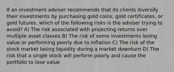 If an investment adviser recommends that its clients diversify their investments by purchasing gold coins, gold certificates, or gold futures, which of the following risks is the adviser trying to avoid? A) The risk associated with projecting returns over multiple asset classes B) The risk of some investments losing value or performing poorly due to inflation C) The risk of the stock market losing liquidity during a market downturn D) The risk that a single stock will perform poorly and cause the portfolio to lose value