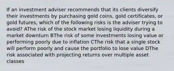 If an investment adviser recommends that its clients diversify their investments by purchasing gold coins, gold certificates, or gold futures, which of the following risks is the adviser trying to avoid? AThe risk of the stock market losing liquidity during a market downturn BThe risk of some investments losing value or performing poorly due to inflation CThe risk that a single stock will perform poorly and cause the portfolio to lose value DThe risk associated with projecting returns over multiple asset classes