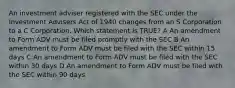 An investment adviser registered with the SEC under the Investment Advisers Act of 1940 changes from an S Corporation to a C Corporation. Which statement is TRUE? A An amendment to Form ADV must be filed promptly with the SEC B An amendment to Form ADV must be filed with the SEC within 15 days C An amendment to Form ADV must be filed with the SEC within 30 days D An amendment to Form ADV must be filed with the SEC within 90 days