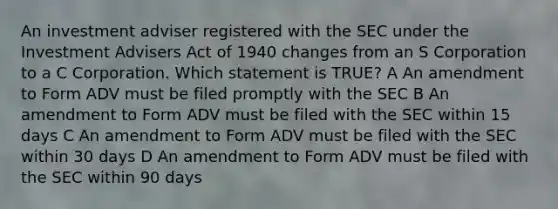 An investment adviser registered with the SEC under the Investment Advisers Act of 1940 changes from an S Corporation to a C Corporation. Which statement is TRUE? A An amendment to Form ADV must be filed promptly with the SEC B An amendment to Form ADV must be filed with the SEC within 15 days C An amendment to Form ADV must be filed with the SEC within 30 days D An amendment to Form ADV must be filed with the SEC within 90 days