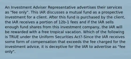 An Investment Adviser Representative advertises their services as "fee only". This IAR discusses a mutual fund as a prospective investment for a client. After this fund is purchased by the client, the IAR receives a portion of 12b-1 fees and if the IAR sells enough fund shares from this investment company, the IAR will be rewarded with a free tropical vacation. Which of the following is TRUE under the Uniform Securities Act?-Since the IAR receives some form of compensation that exceeds the fee charged for the investment advice, it is deceptive for the IAR to advertise as "fee only".