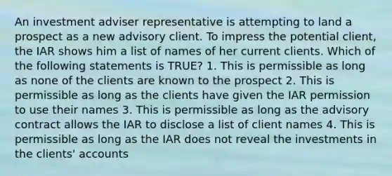 An investment adviser representative is attempting to land a prospect as a new advisory client. To impress the potential client, the IAR shows him a list of names of her current clients. Which of the following statements is TRUE? 1. This is permissible as long as none of the clients are known to the prospect 2. This is permissible as long as the clients have given the IAR permission to use their names 3. This is permissible as long as the advisory contract allows the IAR to disclose a list of client names 4. This is permissible as long as the IAR does not reveal the investments in the clients' accounts