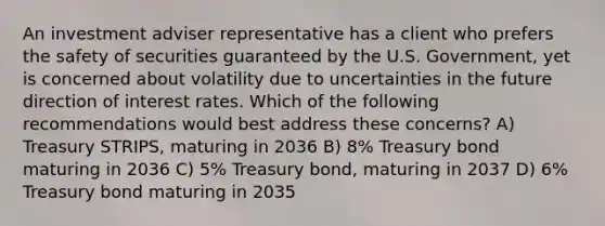 An investment adviser representative has a client who prefers the safety of securities guaranteed by the U.S. Government, yet is concerned about volatility due to uncertainties in the future direction of interest rates. Which of the following recommendations would best address these concerns? A) Treasury STRIPS, maturing in 2036 B) 8% Treasury bond maturing in 2036 C) 5% Treasury bond, maturing in 2037 D) 6% Treasury bond maturing in 2035