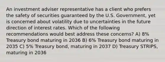 An investment adviser representative has a client who prefers the safety of securities guaranteed by the U.S. Government, yet is concerned about volatility due to uncertainties in the future direction of interest rates. Which of the following recommendations would best address these concerns? A) 8% Treasury bond maturing in 2036 B) 6% Treasury bond maturing in 2035 C) 5% Treasury bond, maturing in 2037 D) Treasury STRIPS, maturing in 2036