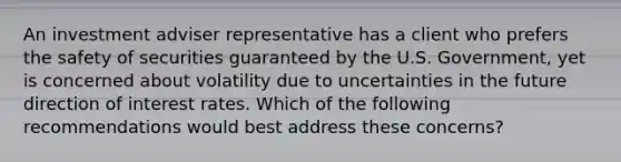 An investment adviser representative has a client who prefers the safety of securities guaranteed by the U.S. Government, yet is concerned about volatility due to uncertainties in the future direction of interest rates. Which of the following recommendations would best address these concerns?