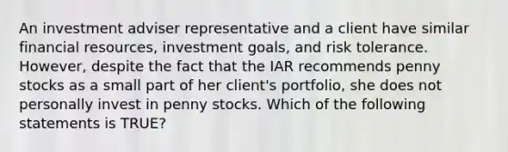 An investment adviser representative and a client have similar financial resources, investment goals, and risk tolerance. However, despite the fact that the IAR recommends penny stocks as a small part of her client's portfolio, she does not personally invest in penny stocks. Which of the following statements is TRUE?