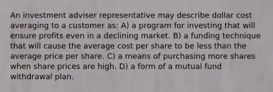 An investment adviser representative may describe dollar cost averaging to a customer as: A) a program for investing that will ensure profits even in a declining market. B) a funding technique that will cause the average cost per share to be less than the average price per share. C) a means of purchasing more shares when share prices are high. D) a form of a mutual fund withdrawal plan.