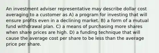 An investment adviser representative may describe dollar cost averaging to a customer as A) a program for investing that will ensure profits even in a declining market. B) a form of a mutual fund withdrawal plan. C) a means of purchasing more shares when share prices are high. D) a funding technique that will cause the average cost per share to be less than the average price per share.