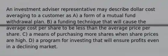 An investment adviser representative may describe dollar cost averaging to a customer as A) a form of a mutual fund withdrawal plan. B) a funding technique that will cause the average cost per share to be <a href='https://www.questionai.com/knowledge/k7BtlYpAMX-less-than' class='anchor-knowledge'>less than</a> the average price per share. C) a means of purchasing more shares when share prices are high. D) a program for investing that will ensure profits even in a declining market.