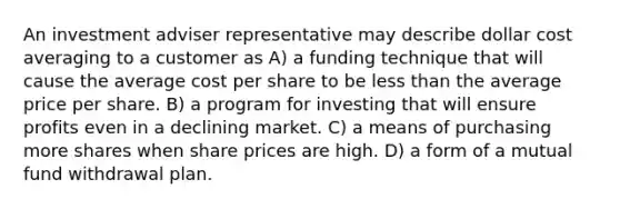 An investment adviser representative may describe dollar cost averaging to a customer as A) a funding technique that will cause the average cost per share to be less than the average price per share. B) a program for investing that will ensure profits even in a declining market. C) a means of purchasing more shares when share prices are high. D) a form of a mutual fund withdrawal plan.