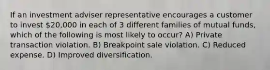 If an investment adviser representative encourages a customer to invest 20,000 in each of 3 different families of mutual funds, which of the following is most likely to occur? A) Private transaction violation. B) Breakpoint sale violation. C) Reduced expense. D) Improved diversification.