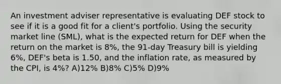 An investment adviser representative is evaluating DEF stock to see if it is a good fit for a client's portfolio. Using the security market line (SML), what is the expected return for DEF when the return on the market is 8%, the 91-day Treasury bill is yielding 6%, DEF's beta is 1.50, and the inflation rate, as measured by the CPI, is 4%? A)12% B)8% C)5% D)9%