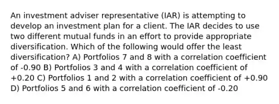 An investment adviser representative (IAR) is attempting to develop an investment plan for a client. The IAR decides to use two different mutual funds in an effort to provide appropriate diversification. Which of the following would offer the least diversification? A) Portfolios 7 and 8 with a correlation coefficient of -0.90 B) Portfolios 3 and 4 with a correlation coefficient of +0.20 C) Portfolios 1 and 2 with a correlation coefficient of +0.90 D) Portfolios 5 and 6 with a correlation coefficient of -0.20