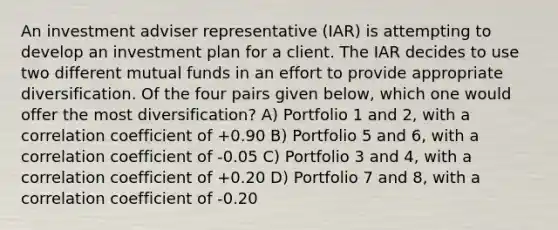 An investment adviser representative (IAR) is attempting to develop an investment plan for a client. The IAR decides to use two different mutual funds in an effort to provide appropriate diversification. Of the four pairs given below, which one would offer the most diversification? A) Portfolio 1 and 2, with a correlation coefficient of +0.90 B) Portfolio 5 and 6, with a correlation coefficient of -0.05 C) Portfolio 3 and 4, with a correlation coefficient of +0.20 D) Portfolio 7 and 8, with a correlation coefficient of -0.20