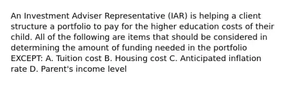 An Investment Adviser Representative (IAR) is helping a client structure a portfolio to pay for the higher education costs of their child. All of the following are items that should be considered in determining the amount of funding needed in the portfolio EXCEPT: A. Tuition cost B. Housing cost C. Anticipated inflation rate D. Parent's income level