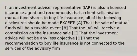 If an investment adviser representative (IAR) is also a licensed insurance agent and recommends that a client sells his/her mutual fund shares to buy life insurance, all of the following disclosures should be made EXCEPT: [A] That the sale of mutual funds will be a taxable event [B] That the IAR will receive a commission on the insurance sale [C] That the investment advice will not be any less objective [D] That the recommendation to buy life insurance is not connected to the services of the advisory firm