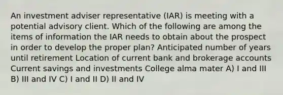 An investment adviser representative (IAR) is meeting with a potential advisory client. Which of the following are among the items of information the IAR needs to obtain about the prospect in order to develop the proper plan? Anticipated number of years until retirement Location of current bank and brokerage accounts Current savings and investments College alma mater A) I and III B) III and IV C) I and II D) II and IV