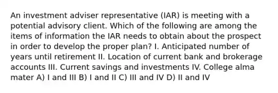 An investment adviser representative (IAR) is meeting with a potential advisory client. Which of the following are among the items of information the IAR needs to obtain about the prospect in order to develop the proper plan? I. Anticipated number of years until retirement II. Location of current bank and brokerage accounts III. Current savings and investments IV. College alma mater A) I and III B) I and II C) III and IV D) II and IV