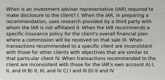 When is an investment adviser representative (IAR) required to make disclosure to the client? I. When the IAR, in preparing a recommendation, uses research provided by a third party with whom the IAR is not affiliated II. When the IAR recommends a specific insurance policy for the client's overall financial plan where a commission will be received on that sale III. When transactions recommended to a specific client are inconsistent with those for other clients with objectives that are similar to that particular client IV. When transactions recommended to the client are inconsistent with those for the IAR's own account A) I, II, and III B) II, III, and IV C) I and III D) II and IV