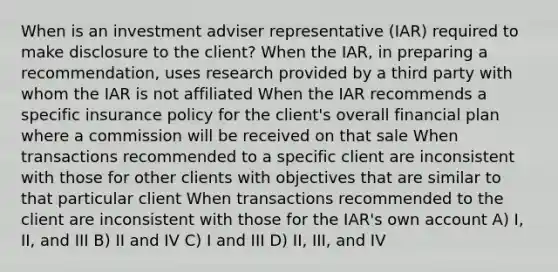 When is an investment adviser representative (IAR) required to make disclosure to the client? When the IAR, in preparing a recommendation, uses research provided by a third party with whom the IAR is not affiliated When the IAR recommends a specific insurance policy for the client's overall financial plan where a commission will be received on that sale When transactions recommended to a specific client are inconsistent with those for other clients with objectives that are similar to that particular client When transactions recommended to the client are inconsistent with those for the IAR's own account A) I, II, and III B) II and IV C) I and III D) II, III, and IV