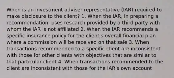 When is an investment adviser representative (IAR) required to make disclosure to the client? 1. When the IAR, in preparing a recommendation, uses research provided by a third party with whom the IAR is not affiliated 2. When the IAR recommends a specific insurance policy for the client's overall financial plan where a commission will be received on that sale 3. When transactions recommended to a specific client are inconsistent with those for other clients with objectives that are similar to that particular client 4. When transactions recommended to the client are inconsistent with those for the IAR's own account