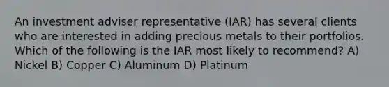 An investment adviser representative (IAR) has several clients who are interested in adding precious metals to their portfolios. Which of the following is the IAR most likely to recommend? A) Nickel B) Copper C) Aluminum D) Platinum