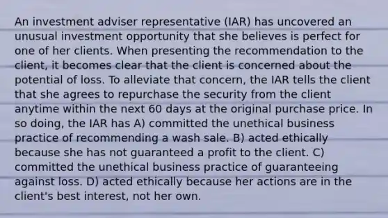 An investment adviser representative (IAR) has uncovered an unusual investment opportunity that she believes is perfect for one of her clients. When presenting the recommendation to the client, it becomes clear that the client is concerned about the potential of loss. To alleviate that concern, the IAR tells the client that she agrees to repurchase the security from the client anytime within the next 60 days at the original purchase price. In so doing, the IAR has A) committed the unethical business practice of recommending a wash sale. B) acted ethically because she has not guaranteed a profit to the client. C) committed the unethical business practice of guaranteeing against loss. D) acted ethically because her actions are in the client's best interest, not her own.