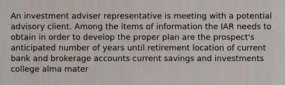 An investment adviser representative is meeting with a potential advisory client. Among the items of information the IAR needs to obtain in order to develop the proper plan are the prospect's anticipated number of years until retirement location of current bank and brokerage accounts current savings and investments college alma mater