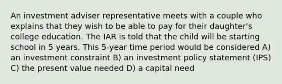 An investment adviser representative meets with a couple who explains that they wish to be able to pay for their daughter's college education. The IAR is told that the child will be starting school in 5 years. This 5-year time period would be considered A) an investment constraint B) an investment policy statement (IPS) C) the present value needed D) a capital need