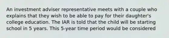 An investment adviser representative meets with a couple who explains that they wish to be able to pay for their daughter's college education. The IAR is told that the child will be starting school in 5 years. This 5-year time period would be considered