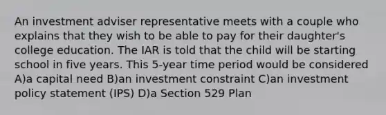 An investment adviser representative meets with a couple who explains that they wish to be able to pay for their daughter's college education. The IAR is told that the child will be starting school in five years. This 5-year time period would be considered A)a capital need B)an investment constraint C)an investment policy statement (IPS) D)a Section 529 Plan