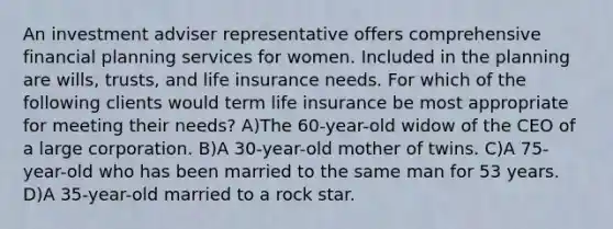 An investment adviser representative offers comprehensive financial planning services for women. Included in the planning are wills, trusts, and life insurance needs. For which of the following clients would term life insurance be most appropriate for meeting their needs? A)The 60-year-old widow of the CEO of a large corporation. B)A 30-year-old mother of twins. C)A 75-year-old who has been married to the same man for 53 years. D)A 35-year-old married to a rock star.