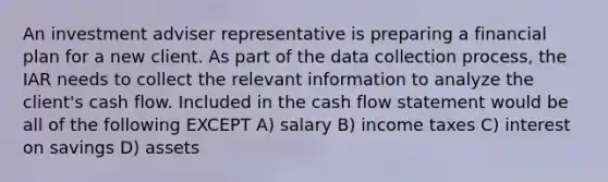 An investment adviser representative is preparing a financial plan for a new client. As part of the data collection process, the IAR needs to collect the relevant information to analyze the client's cash flow. Included in the cash flow statement would be all of the following EXCEPT A) salary B) income taxes C) interest on savings D) assets