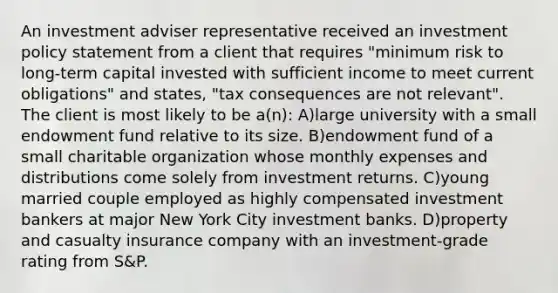 An investment adviser representative received an investment policy statement from a client that requires "minimum risk to long-term capital invested with sufficient income to meet current obligations" and states, "tax consequences are not relevant". The client is most likely to be a(n): A)large university with a small endowment fund relative to its size. B)endowment fund of a small charitable organization whose monthly expenses and distributions come solely from investment returns. C)young married couple employed as highly compensated investment bankers at major New York City investment banks. D)property and casualty insurance company with an investment-grade rating from S&P.