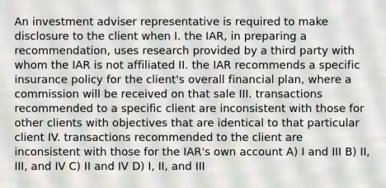 An investment adviser representative is required to make disclosure to the client when I. the IAR, in preparing a recommendation, uses research provided by a third party with whom the IAR is not affiliated II. the IAR recommends a specific insurance policy for the client's overall financial plan, where a commission will be received on that sale III. transactions recommended to a specific client are inconsistent with those for other clients with objectives that are identical to that particular client IV. transactions recommended to the client are inconsistent with those for the IAR's own account A) I and III B) II, III, and IV C) II and IV D) I, II, and III