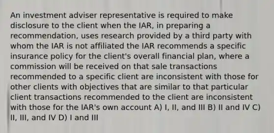 An investment adviser representative is required to make disclosure to the client when the IAR, in preparing a recommendation, uses research provided by a third party with whom the IAR is not affiliated the IAR recommends a specific insurance policy for the client's overall financial plan, where a commission will be received on that sale transactions recommended to a specific client are inconsistent with those for other clients with objectives that are similar to that particular client transactions recommended to the client are inconsistent with those for the IAR's own account A) I, II, and III B) II and IV C) II, III, and IV D) I and III