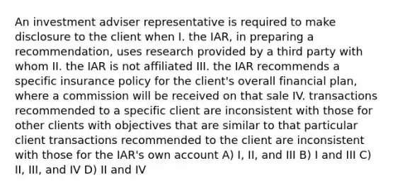 An investment adviser representative is required to make disclosure to the client when I. the IAR, in preparing a recommendation, uses research provided by a third party with whom II. the IAR is not affiliated III. the IAR recommends a specific insurance policy for the client's overall financial plan, where a commission will be received on that sale IV. transactions recommended to a specific client are inconsistent with those for other clients with objectives that are similar to that particular client transactions recommended to the client are inconsistent with those for the IAR's own account A) I, II, and III B) I and III C) II, III, and IV D) II and IV