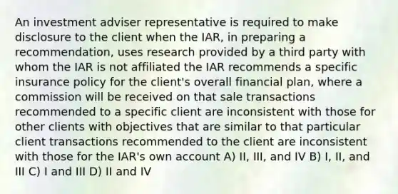 An investment adviser representative is required to make disclosure to the client when the IAR, in preparing a recommendation, uses research provided by a third party with whom the IAR is not affiliated the IAR recommends a specific insurance policy for the client's overall financial plan, where a commission will be received on that sale transactions recommended to a specific client are inconsistent with those for other clients with objectives that are similar to that particular client transactions recommended to the client are inconsistent with those for the IAR's own account A) II, III, and IV B) I, II, and III C) I and III D) II and IV