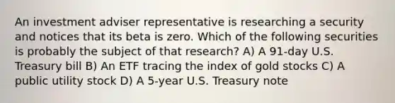 An investment adviser representative is researching a security and notices that its beta is zero. Which of the following securities is probably the subject of that research? A) A 91-day U.S. Treasury bill B) An ETF tracing the index of gold stocks C) A public utility stock D) A 5-year U.S. Treasury note