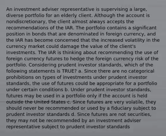 An investment adviser representative is supervising a large, diverse portfolio for an elderly client. Although the account is nondiscretionary, the client almost always accepts the recommendations of the IAR. The portfolio contains a significant position in bonds that are denominated in foreign currency, and the IAR has become concerned that the increased volatility in the currency market could damage the value of the client's investments. The IAR is thinking about recommending the use of foreign currency futures to hedge the foreign currency risk of the portfolio. Considering prudent investor standards, which of the following statements is TRUE? a. Since there are no categorical prohibitions on types of investments under prudent investor standards, the use of futures could be appropriate for a portfolio under certain conditions b. Under prudent investor standards, futures may be used in a portfolio only if the account is held outside the United States c. Since futures are very volatile, they should never be recommended or used by a fiduciary subject to prudent investor standards d. Since futures are not securities, they may not be recommended by an investment adviser representative subject to prudent investor standards