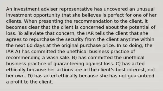 An investment adviser representative has uncovered an unusual investment opportunity that she believes is perfect for one of her clients. When presenting the recommendation to the client, it becomes clear that the client is concerned about the potential of loss. To alleviate that concern, the IAR tells the client that she agrees to repurchase the security from the client anytime within the next 60 days at the original purchase price. In so doing, the IAR A) has committed the unethical business practice of recommending a wash sale. B) has committed the unethical business practice of guaranteeing against loss. C) has acted ethically because her actions are in the client's best interest, not her own. D) has acted ethically because she has not guaranteed a profit to the client.