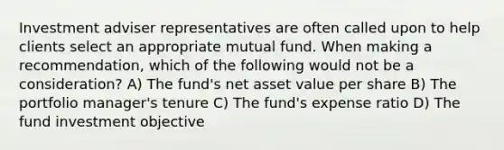 Investment adviser representatives are often called upon to help clients select an appropriate mutual fund. When making a recommendation, which of the following would not be a consideration? A) The fund's net asset value per share B) The portfolio manager's tenure C) The fund's expense ratio D) The fund investment objective