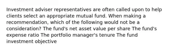 Investment adviser representatives are often called upon to help clients select an appropriate mutual fund. When making a recommendation, which of the following would not be a consideration? The fund's net asset value per share The fund's expense ratio The portfolio manager's tenure The fund investment objective