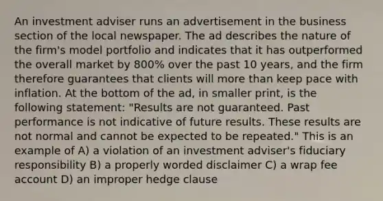 An investment adviser runs an advertisement in the business section of the local newspaper. The ad describes the nature of the firm's model portfolio and indicates that it has outperformed the overall market by 800% over the past 10 years, and the firm therefore guarantees that clients will <a href='https://www.questionai.com/knowledge/keWHlEPx42-more-than' class='anchor-knowledge'>more than</a> keep pace with inflation. At the bottom of the ad, in smaller print, is the following statement: "Results are not guaranteed. Past performance is not indicative of future results. These results are not normal and cannot be expected to be repeated." This is an example of A) a violation of an investment adviser's fiduciary responsibility B) a properly worded disclaimer C) a wrap fee account D) an improper hedge clause