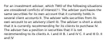 For an investment adviser, which TWO of the following situations are considered conflicts of interest? I. The adviser purchases the same securities for its own account that it currently holds in several client accounts II. The adviser sells securities from its own account to an advisory client III. The adviser is short a stock that it is currently recommending for its clients to purchase IV. The adviser has a position in securities that it is not recommending to its clients A. I and III B. I and IV C. II and III D. II and IV